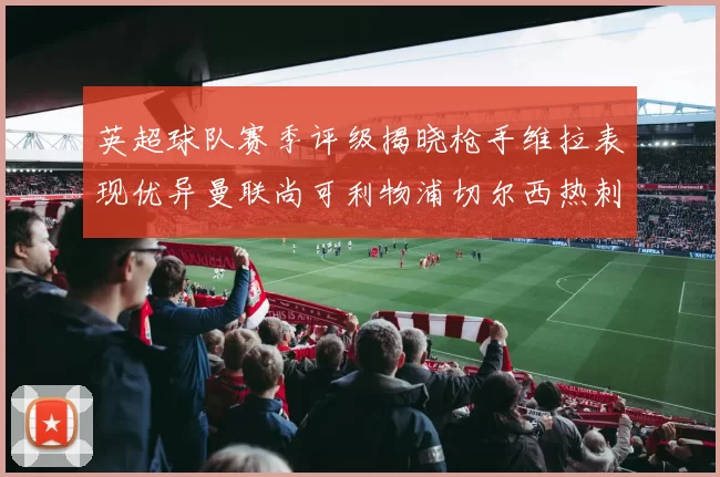 英超球队赛季评级揭晓枪手维拉表现优异曼联尚可利物浦切尔西热刺需努力
