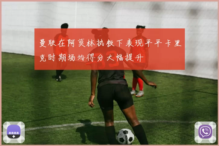 曼联在阿莫林执教下表现平平卡里克时期场均得分大幅提升