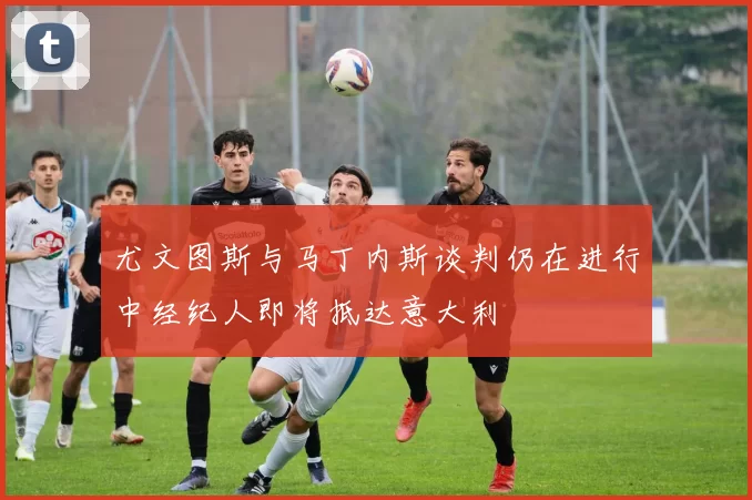 尤文图斯与马丁内斯谈判仍在进行中经纪人即将抵达意大利