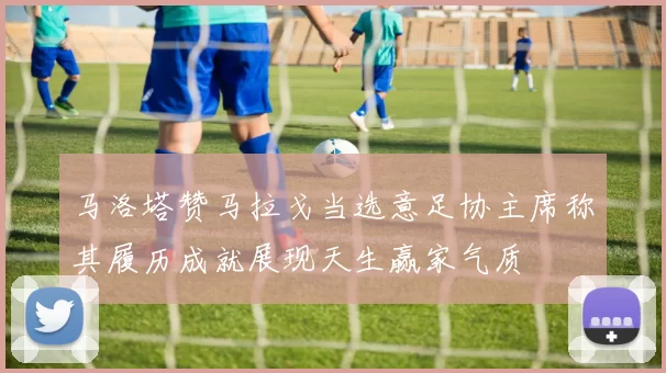 马洛塔赞马拉戈当选意足协主席称其履历成就展现天生赢家气质