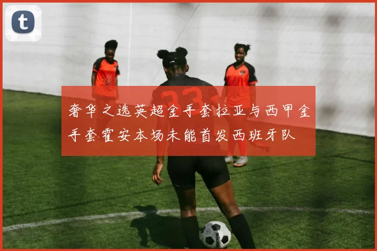奢华之选英超金手套拉亚与西甲金手套霍安本场未能首发西班牙队