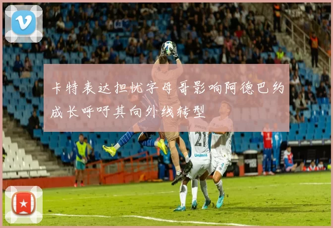 卡特表达担忧字母哥影响阿德巴约成长呼吁其向外线转型