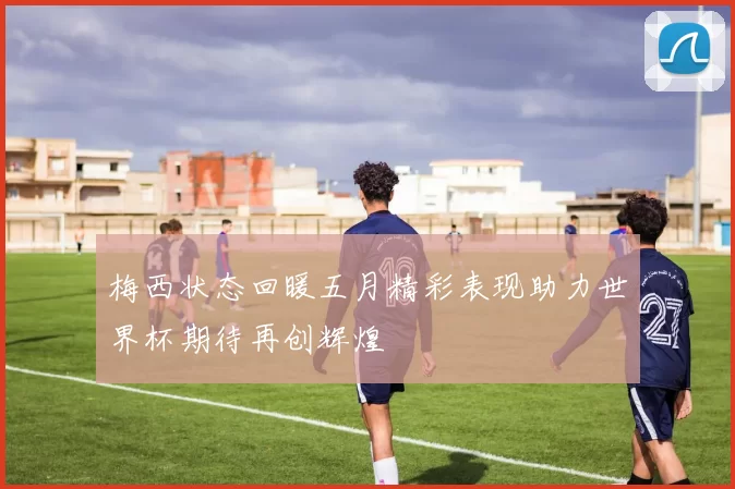 梅西状态回暖五月精彩表现助力世界杯期待再创辉煌