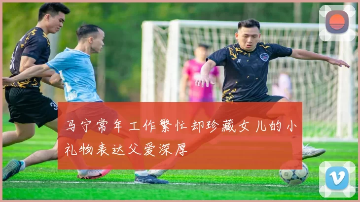 马宁常年工作繁忙却珍藏女儿的小礼物表达父爱深厚