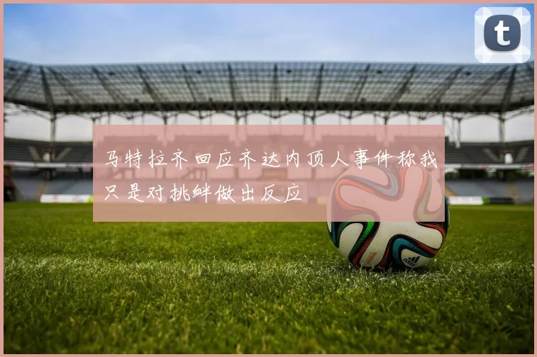 马特拉齐回应齐达内顶人事件称我只是对挑衅做出反应
