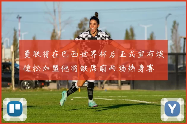 曼联将在巴西世界杯后正式宣布埃德松加盟他将缺席前两场热身赛