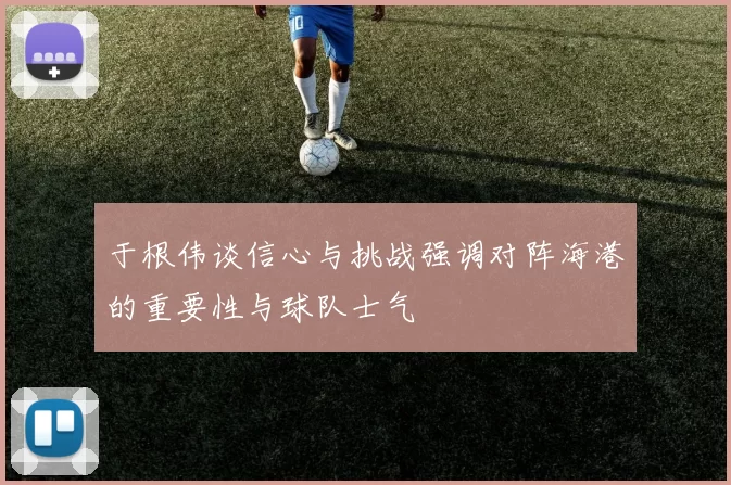 于根伟谈信心与挑战强调对阵海港的重要性与球队士气