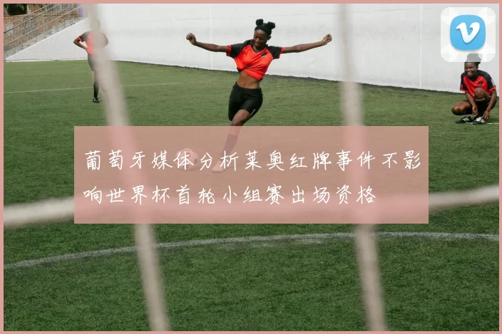 葡萄牙媒体分析莱奥红牌事件不影响世界杯首轮小组赛出场资格