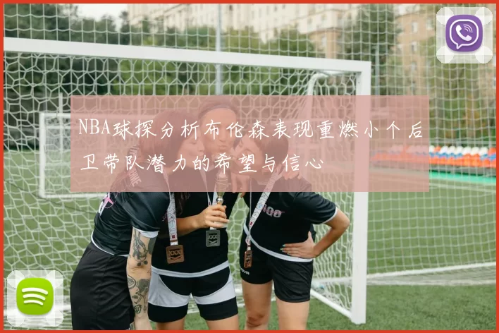 NBA球探分析布伦森表现重燃小个后卫带队潜力的希望与信心