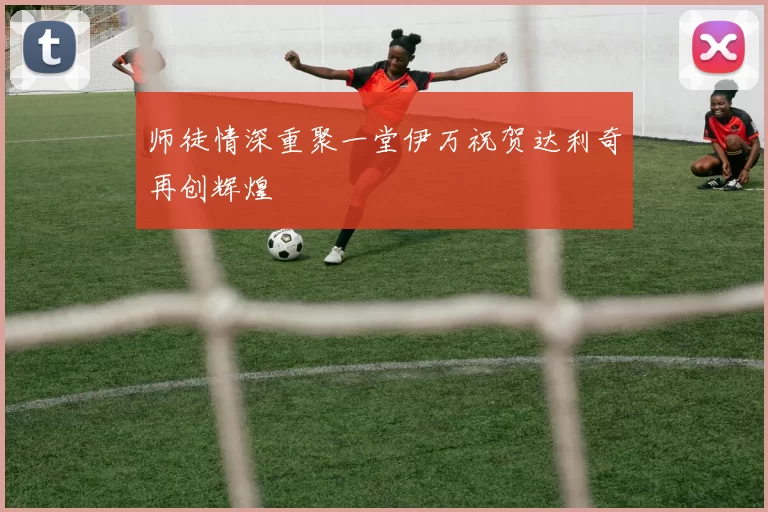 师徒情深重聚一堂伊万祝贺达利奇再创辉煌