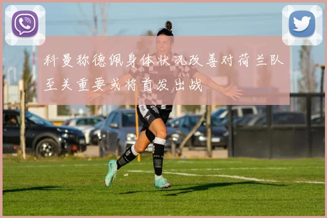 科曼称德佩身体状况改善对荷兰队至关重要或将首发出战