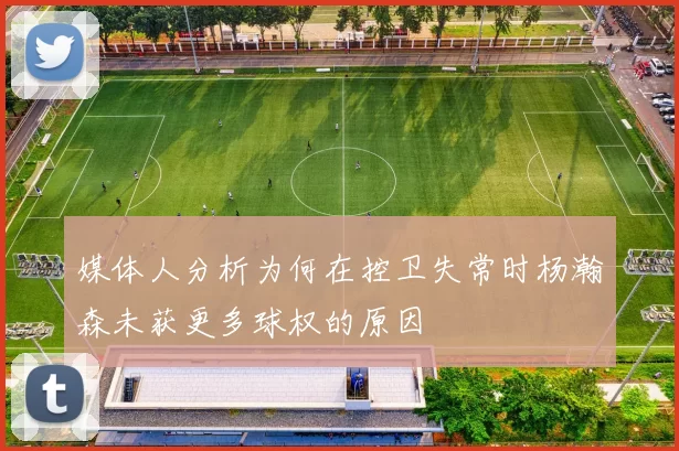 媒体人分析为何在控卫失常时杨瀚森未获更多球权的原因