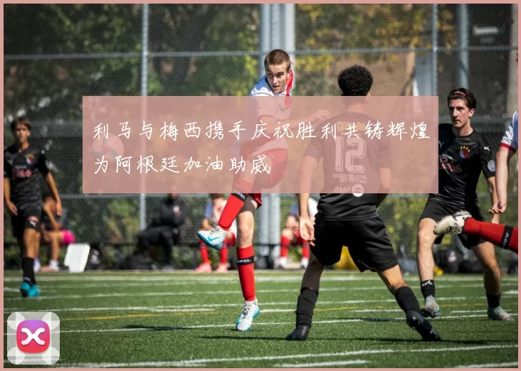 利马与梅西携手庆祝胜利共铸辉煌为阿根廷加油助威