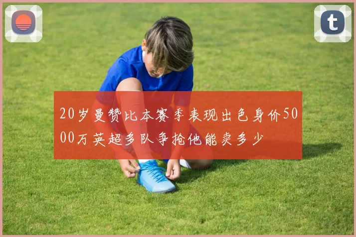 20岁曼赞比本赛季表现出色身价5000万英超多队争抢他能卖多少