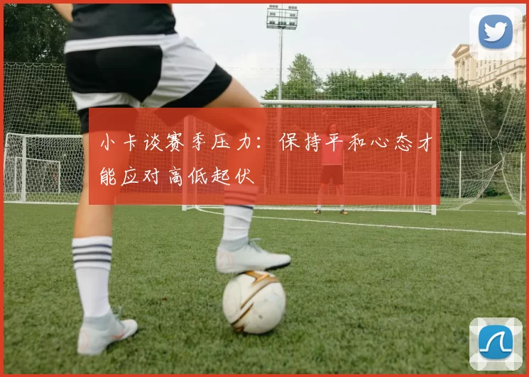 小卡谈赛季压力：保持平和心态才能应对高低起伏