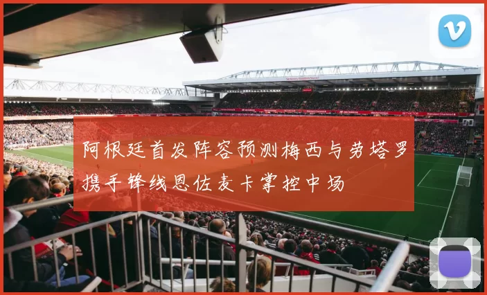 阿根廷首发阵容预测梅西与劳塔罗携手锋线恩佐麦卡掌控中场