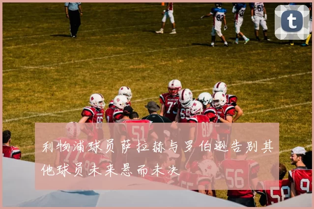 利物浦球员萨拉赫与罗伯逊告别其他球员未来悬而未决